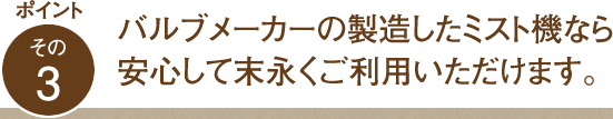 ポイント その3 バルブメーカーの製造したミスト機なら安心して末永くご利用いただけます。