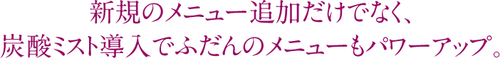 新規のメニュー追加だけでなく、炭酸ミスト導入でふだんのメニューもパワーアップ。