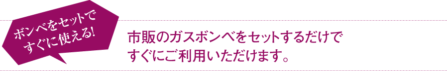 ボンベをセットですぐに使える! 市販のガスボンベをセットするだけですぐにご利用いただけます。